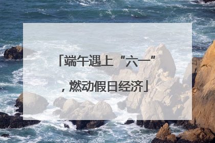 端午遇上“六一”，燃动假日经济