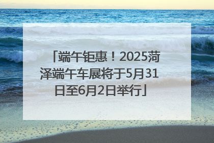 端午钜惠！2025菏泽端午车展将于5月31日至6月2日举行