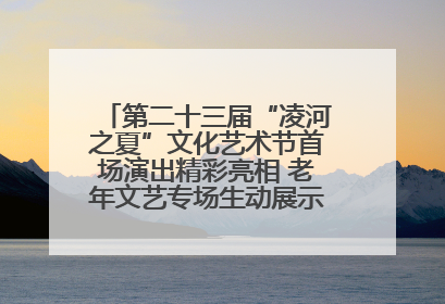 第二十三届“凌河之夏”文化艺术节首场演出精彩亮相 老年文艺专场生动展示银龄风采