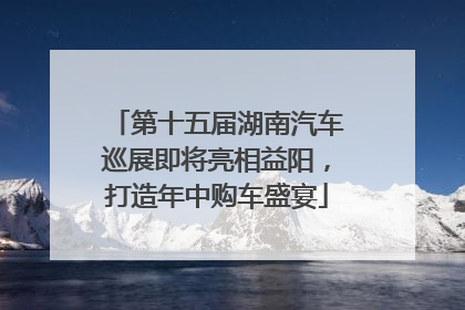 第十五届湖南汽车巡展即将亮相益阳，打造年中购车盛宴