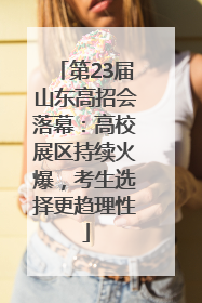 第23届山东高招会落幕：高校展区持续火爆，考生选择更趋理性