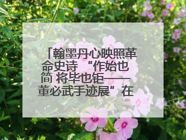 翰墨丹心映照革命史诗 “作始也简 将毕也钜——董必武手迹展”在福州开幕