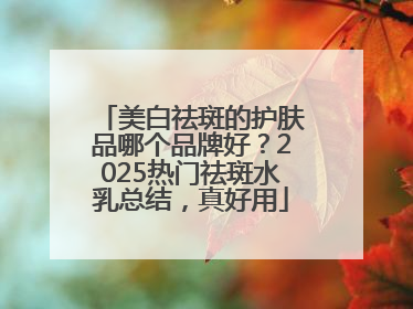 美白祛斑的护肤品哪个品牌好？2025热门祛斑水乳总结，真好用