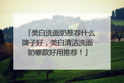 美白洗面奶推荐什么牌子好，美白清洁洗面奶哪款好用推荐！
