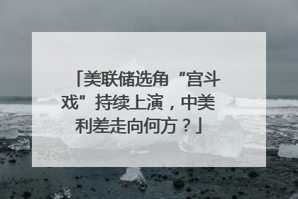 美联储选角“宫斗戏”持续上演，中美利差走向何方？
