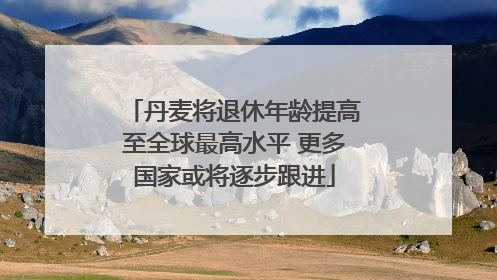 丹麦将退休年龄提高至全球最高水平 更多国家或将逐步跟进