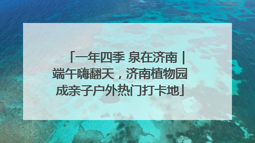 一年四季 泉在济南｜端午嗨翻天，济南植物园成亲子户外热门打卡地