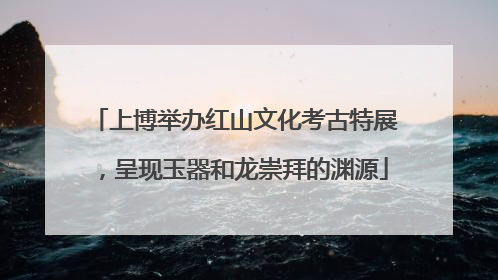 上博举办红山文化考古特展，呈现玉器和龙崇拜的渊源
