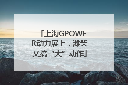上海GPOWER动力展上，潍柴又搞“大”动作