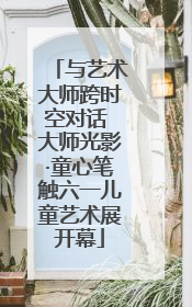与艺术大师跨时空对话 大师光影·童心笔触六一儿童艺术展开幕
