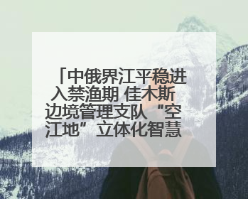 中俄界江平稳进入禁渔期 佳木斯边境管理支队“空江地”立体化智慧监管护航