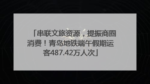 串联文旅资源，提振商圈消费！青岛地铁端午假期运客487.42万人次
