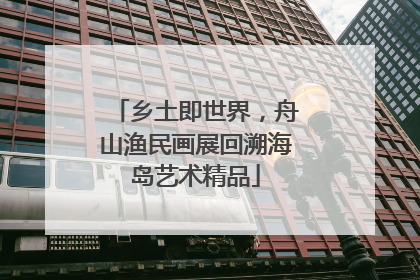 乡土即世界，舟山渔民画展回溯海岛艺术精品