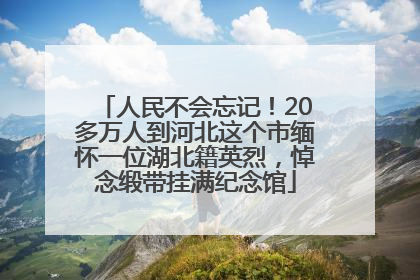 人民不会忘记！20多万人到河北这个市缅怀一位湖北籍英烈，悼念缎带挂满纪念馆
