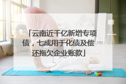 云南近千亿新增专项债，七成用于化债及偿还拖欠企业账款