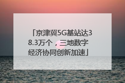 京津冀5G基站达38.3万个，三地数字经济协同创新加速