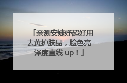 亲测安婕妤超好用去黄护肤品，脸色亮泽度直线 up！