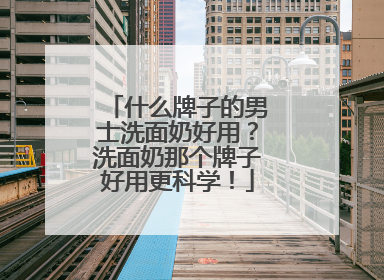 什么牌子的男士洗面奶好用？洗面奶那个牌子好用更科学！