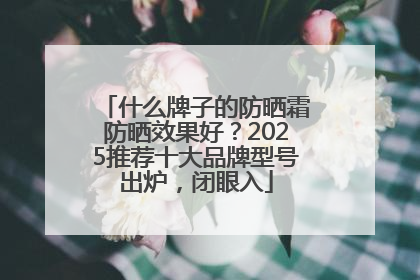 什么牌子的防晒霜防晒效果好？2025推荐十大品牌型号出炉，闭眼入