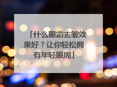 什么眼霜去皱效果好？让你轻松拥有年轻眼周