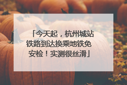 今天起，杭州城站铁路到达换乘地铁免安检！实测很丝滑