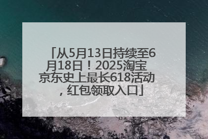 从5月13日持续至6月18日！2025淘宝京东史上最长618活动，红包领取入口