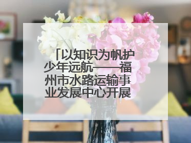 以知识为帆护少年远航——福州市水路运输事业发展中心开展水上交通安全知识进校园活动