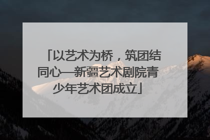 以艺术为桥，筑团结同心—新疆艺术剧院青少年艺术团成立