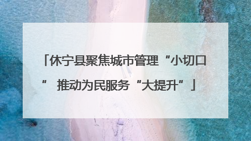 休宁县聚焦城市管理“小切口” 推动为民服务“大提升”