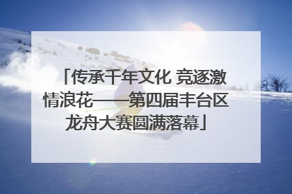 传承千年文化 竞逐激情浪花——第四届丰台区龙舟大赛圆满落幕