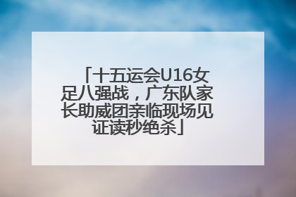 十五运会U16女足八强战，广东队家长助威团亲临现场见证读秒绝杀
