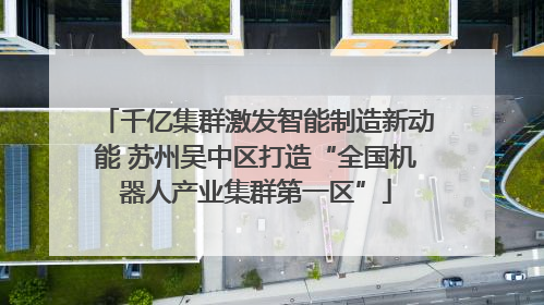 千亿集群激发智能制造新动能 苏州吴中区打造“全国机器人产业集群第一区”