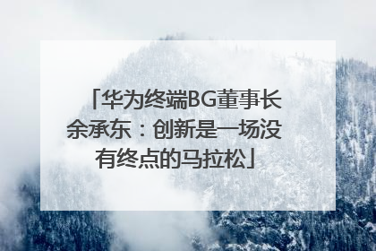 华为终端BG董事长余承东：创新是一场没有终点的马拉松