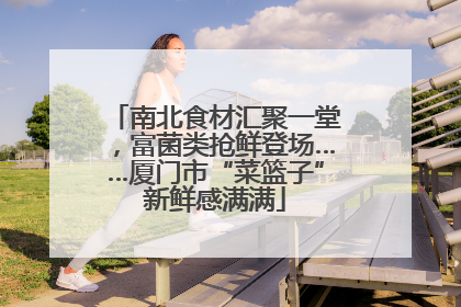 南北食材汇聚一堂，富菌类抢鲜登场……厦门市“菜篮子”新鲜感满满