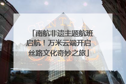 南航非遗主题航班启航！万米云端开启丝路文化奇妙之旅