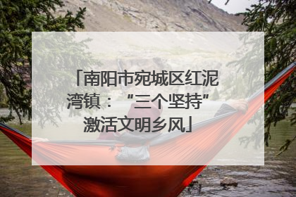 南阳市宛城区红泥湾镇：“三个坚持”激活文明乡风