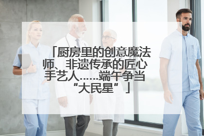 厨房里的创意魔法师、非遗传承的匠心手艺人……端午争当“大民星”