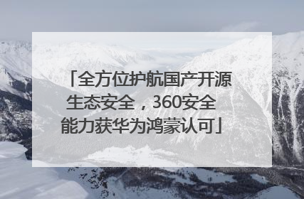 全方位护航国产开源生态安全，360安全能力获华为鸿蒙认可
