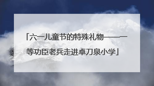 六一儿童节的特殊礼物——一等功臣老兵走进卓刀泉小学