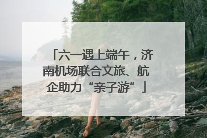 六一遇上端午，济南机场联合文旅、航企助力“亲子游”