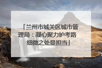 兰州市城关区城市管理局：凝心聚力护考路 细微之处显担当