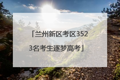 兰州新区考区3523名考生逐梦高考