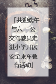共迎端午与六一 公交驾驶员走进小学开展安全乘车教育活动