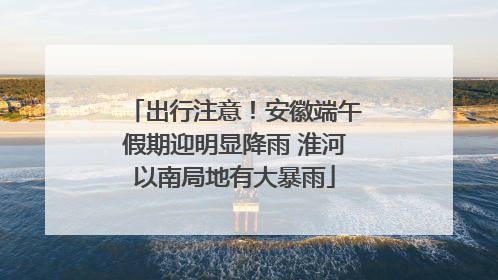 出行注意！安徽端午假期迎明显降雨 淮河以南局地有大暴雨
