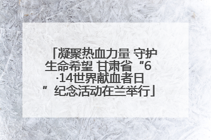 凝聚热血力量 守护生命希望 甘肃省“6 ·14世界献血者日”纪念活动在兰举行