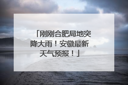 刚刚合肥局地突降大雨！安徽最新天气预报！