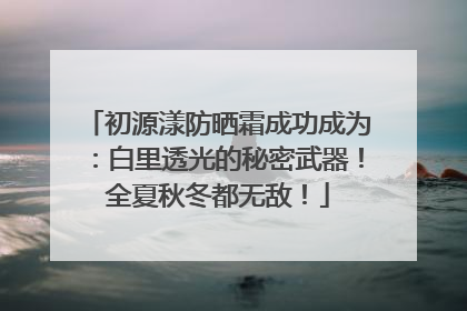 初源漾防晒霜成功成为：白里透光的秘密武器！全夏秋冬都无敌！