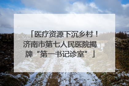 医疗资源下沉乡村!济南市第七人民医院揭牌“第一书记诊室”