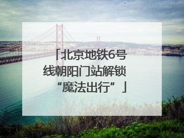 北京地铁6号线朝阳门站解锁“魔法出行”