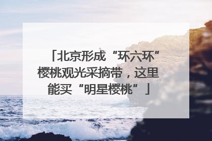 北京形成“环六环”樱桃观光采摘带，这里能买“明星樱桃”